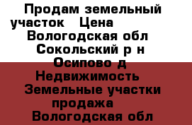 Продам земельный участок › Цена ­ 500 000 - Вологодская обл., Сокольский р-н, Осипово д. Недвижимость » Земельные участки продажа   . Вологодская обл.